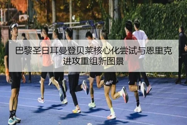 巴黎圣日耳曼登贝莱核心化尝试与恩里克进攻重组新图景