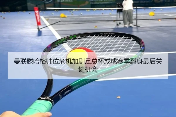 曼联滕哈格帅位危机加剧足总杯或成赛季翻身最后关键机会