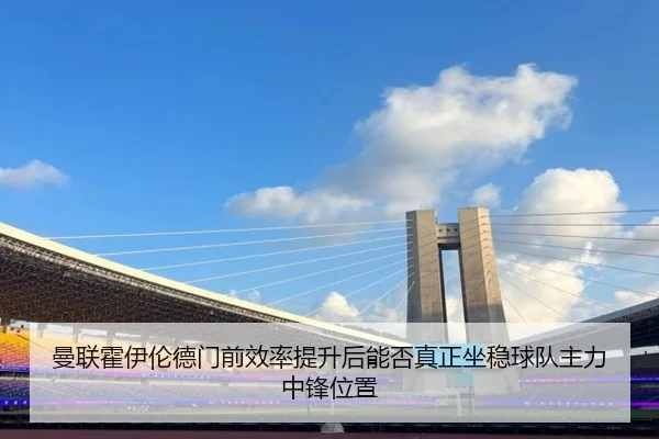 曼联霍伊伦德门前效率提升后能否真正坐稳球队主力中锋位置