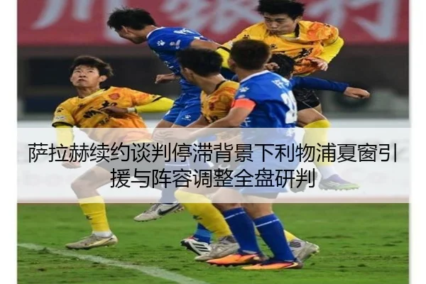 萨拉赫续约谈判停滞背景下利物浦夏窗引援与阵容调整全盘研判