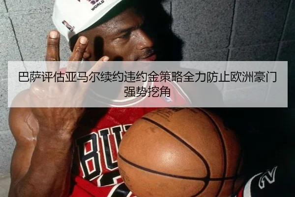 巴萨评估亚马尔续约违约金策略全力防止欧洲豪门强势挖角