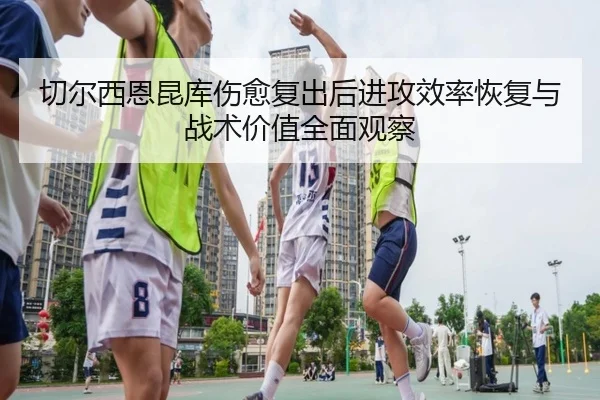 切尔西恩昆库伤愈复出后进攻效率恢复与战术价值全面观察