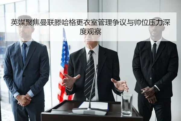 英媒聚焦曼联滕哈格更衣室管理争议与帅位压力深度观察