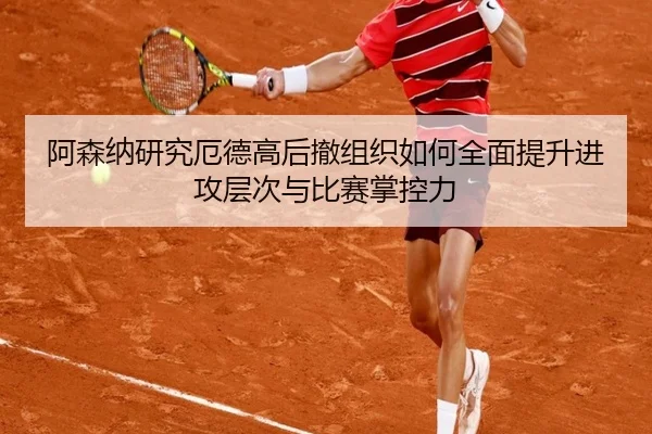 阿森纳研究厄德高后撤组织如何全面提升进攻层次与比赛掌控力