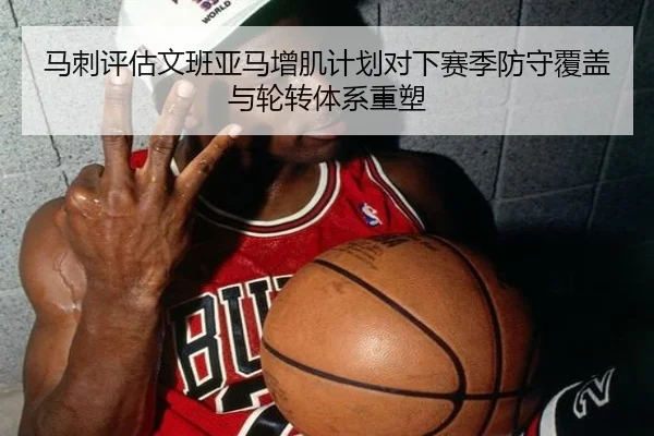 马刺评估文班亚马增肌计划对下赛季防守覆盖与轮转体系重塑