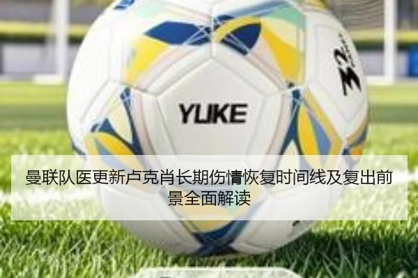 曼联队医更新卢克肖长期伤情恢复时间线及复出前景全面解读