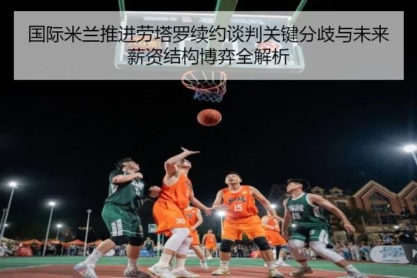国际米兰推进劳塔罗续约谈判关键分歧与未来薪资结构博弈全解析