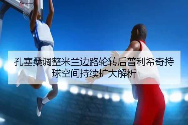 孔塞桑调整米兰边路轮转后普利希奇持球空间持续扩大解析