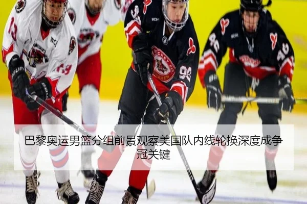 巴黎奥运男篮分组前景观察美国队内线轮换深度成争冠关键